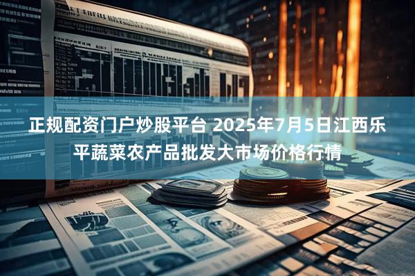 正规配资门户炒股平台 2025年7月5日江西乐平蔬菜农产品批发大市场价格行情