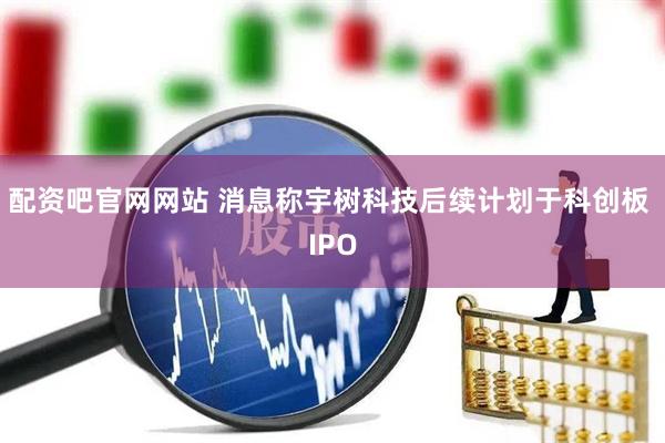 配资吧官网网站 消息称宇树科技后续计划于科创板 IPO