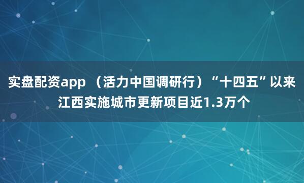 实盘配资app （活力中国调研行）“十四五”以来 江西实施城市更新项目近1.3万个