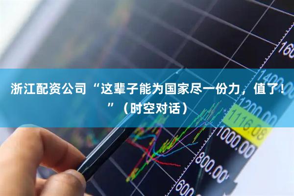 浙江配资公司 “这辈子能为国家尽一份力，值了！”（时空对话）