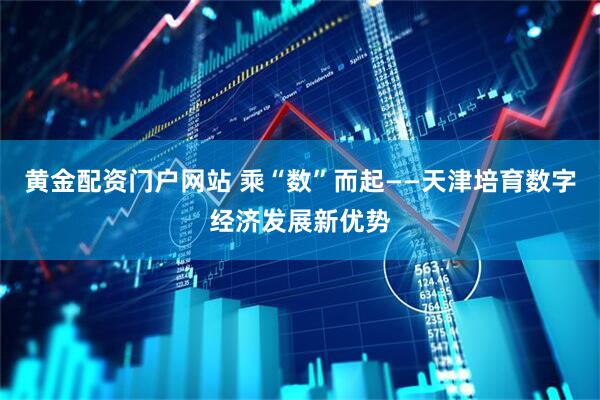黄金配资门户网站 乘“数”而起——天津培育数字经济发展新优势