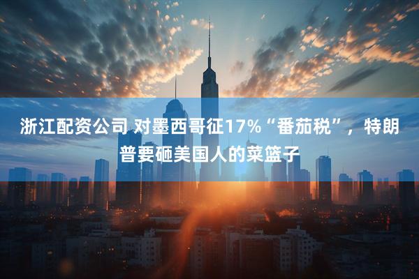 浙江配资公司 对墨西哥征17%“番茄税”，特朗普要砸美国人的菜篮子