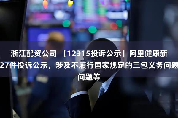 浙江配资公司 【12315投诉公示】阿里健康新增27件投诉公示，涉及不履行国家规定的三包义务问题等