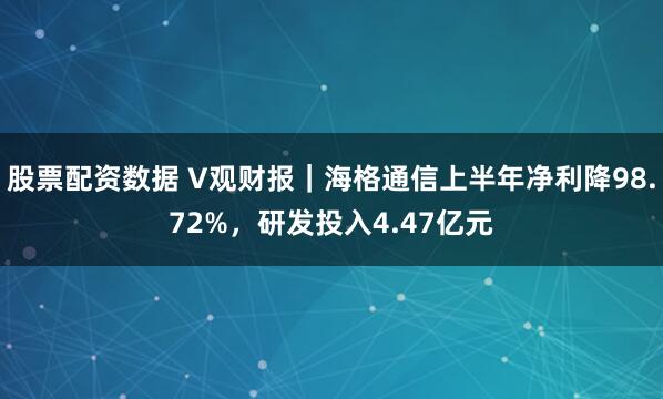 股票配资数据 V观财报｜海格通信上半年净利降98.72%，研发投入4.47亿元