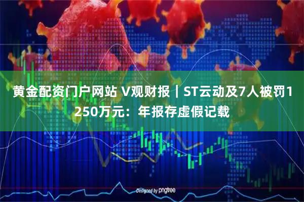 黄金配资门户网站 V观财报｜ST云动及7人被罚1250万元：年报存虚假记载