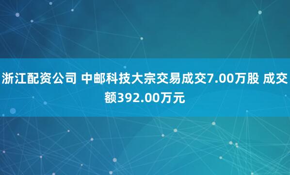 浙江配资公司 中邮科技大宗交易成交7.00万股 成交额392.00万元