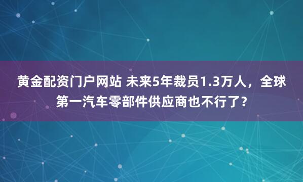 黄金配资门户网站 未来5年裁员1.3万人，全球第一汽车零部件供应商也不行了？
