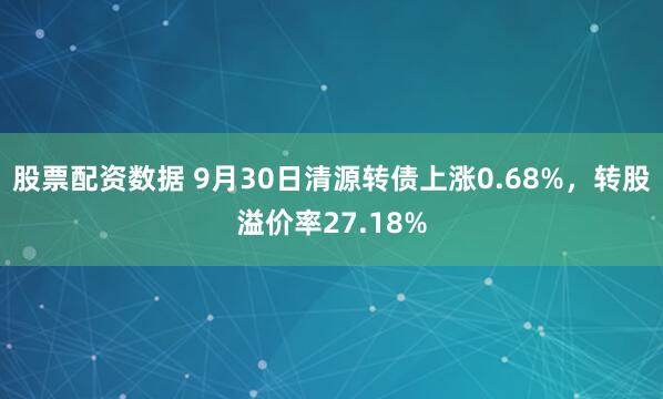 股票配资数据 9月30日清源转债上涨0.68%，转股溢价率27.18%