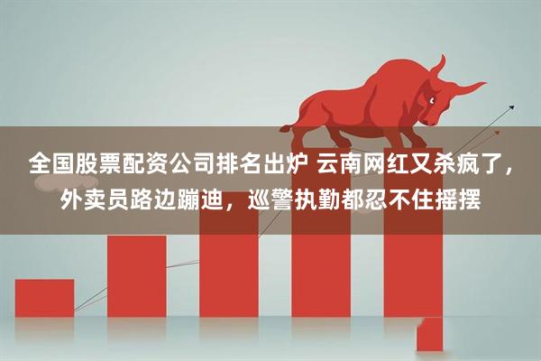 全国股票配资公司排名出炉 云南网红又杀疯了，外卖员路边蹦迪，巡警执勤都忍不住摇摆