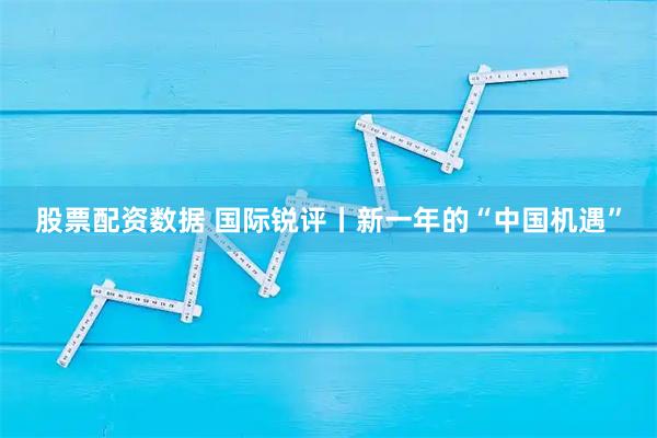股票配资数据 国际锐评丨新一年的“中国机遇”