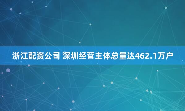 浙江配资公司 深圳经营主体总量达462.1万户