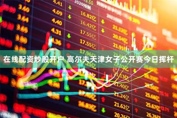 在线配资炒股开户 高尔夫天津女子公开赛今日挥杆