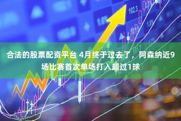 合法的股票配资平台 4月终于过去了，阿森纳近9场比赛首次单场打入超过1球